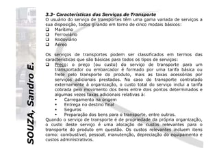 SOUZA,SandroE.
3.3- Características dos Serviços de Transporte
O usuário do serviço de transportes têm uma gama variada de serviços a
sua disposição, todos girando em torno de cinco modais básicos:
Marítimo
Ferroviário
Rodoviário
Aéreo
Os serviços de transportes podem ser classificados em termos das
características que são básicas para todos os tipos de serviços:
Preço: o preço (ou custo) do serviço de transporte para um
transportador ou embarcador é formado por uma tarifa básica ou
frete pelo transporte do produto, mais as taxas acessórias por
serviços adicionais prestados. No caso do transporte contratado
SOUZA,SandroE.
serviços adicionais prestados. No caso do transporte contratado
externamente à organização, o custo total do serviço inclui a tarifa
cobrada pelo movimento dos bens entre dois pontos determinados e
algumas vezes taxas adicionais relativas à:
Carregamento na origem
Entrega no destino final
Seguros
Preparação dos bens para o transporte, entre outros.
Quando o serviço de transporte é de propriedade da própria organização,
o custo deste serviço é uma alocação de custos relevantes para o
transporte do produto em questão. Os custos relevantes incluem itens
como: combustível, pessoal, manutenção, depreciação do equipamento e
custos administrativos.
 