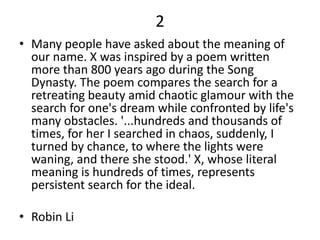 2
• Many people have asked about the meaning of
our name. X was inspired by a poem written
more than 800 years ago during the Song
Dynasty. The poem compares the search for a
retreating beauty amid chaotic glamour with the
search for one's dream while confronted by life's
many obstacles. '...hundreds and thousands of
times, for her I searched in chaos, suddenly, I
turned by chance, to where the lights were
waning, and there she stood.' X, whose literal
meaning is hundreds of times, represents
persistent search for the ideal.
• Robin Li
 