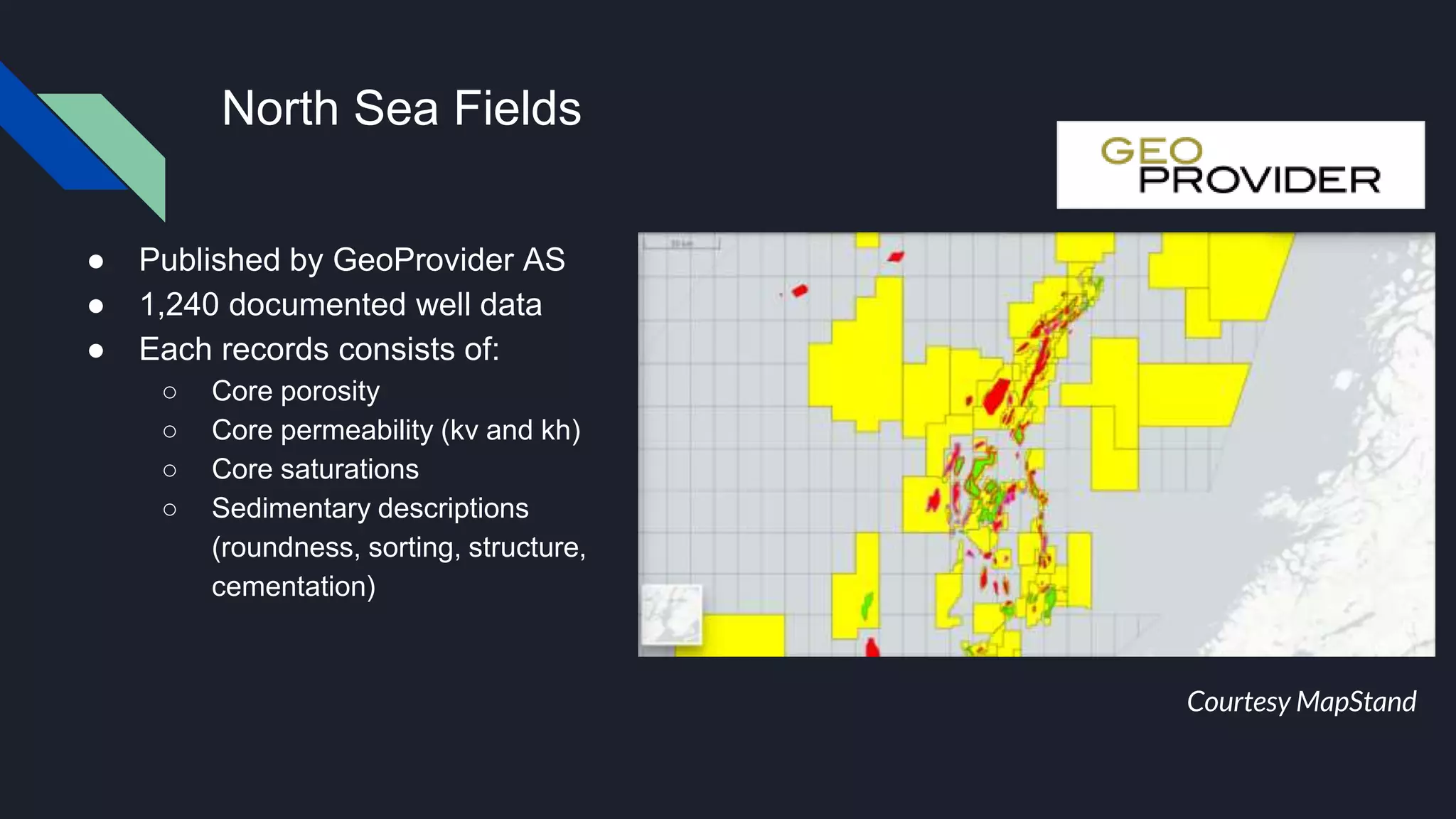 North Sea Fields
● Published by GeoProvider AS
● 1,240 documented well data
● Each records consists of:
○ Core porosity
○ Core permeability (kv and kh)
○ Core saturations
○ Sedimentary descriptions
(roundness, sorting, structure,
cementation)
Courtesy MapStand
 