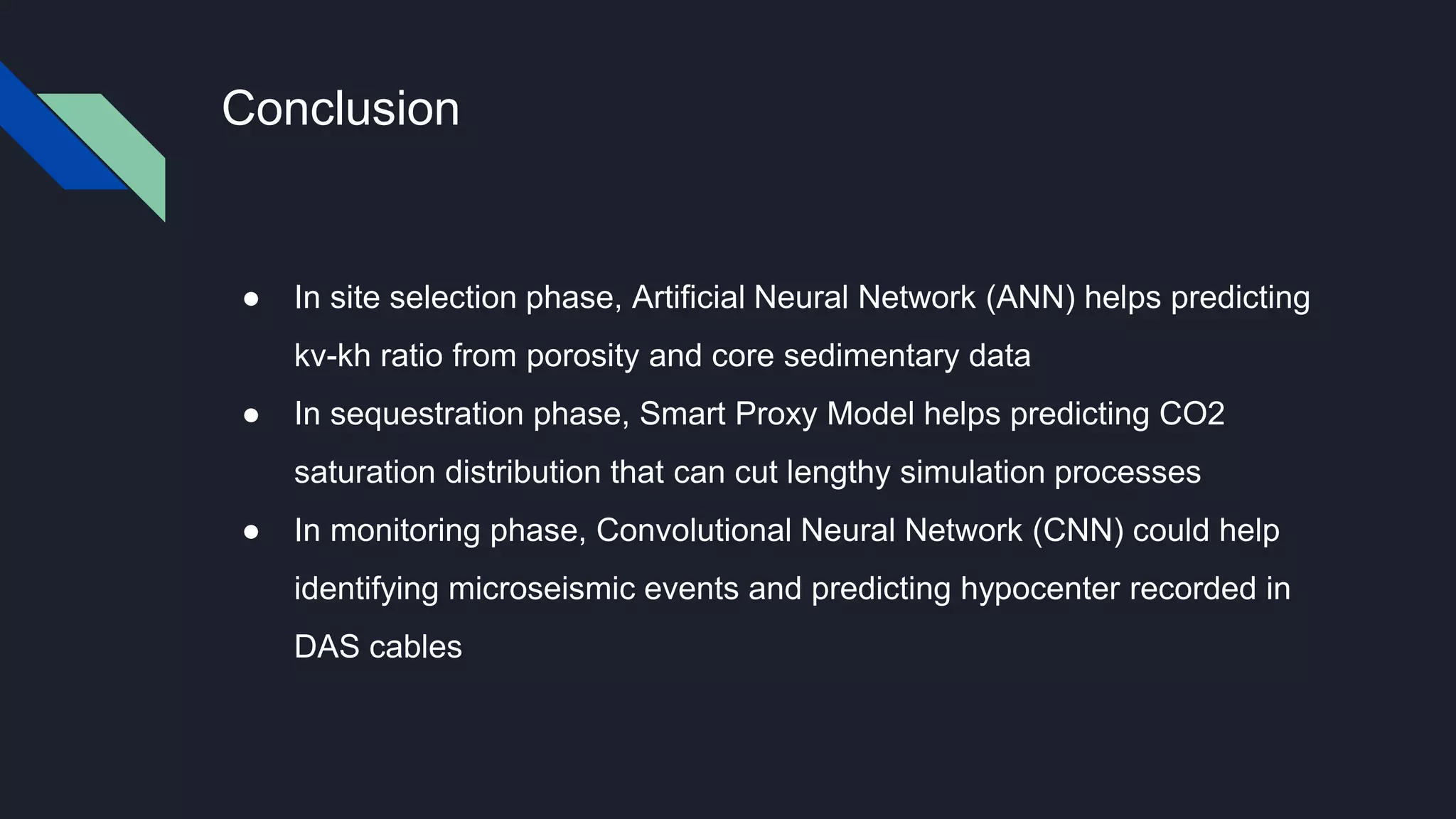Conclusion
● In site selection phase, Artificial Neural Network (ANN) helps predicting
kv-kh ratio from porosity and core sedimentary data
● In sequestration phase, Smart Proxy Model helps predicting CO2
saturation distribution that can cut lengthy simulation processes
● In monitoring phase, Convolutional Neural Network (CNN) could help
identifying microseismic events and predicting hypocenter recorded in
DAS cables
 