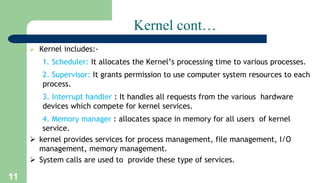 11
Kernel cont…
 Kernel includes:-
1. Scheduler: It allocates the Kernel’s processing time to various processes.
2. Supervisor: It grants permission to use computer system resources to each
process.
3. Interrupt handler : It handles all requests from the various hardware
devices which compete for kernel services.
4. Memory manager : allocates space in memory for all users of kernel
service.
 kernel provides services for process management, file management, I/O
management, memory management.
 System calls are used to provide these type of services.
 