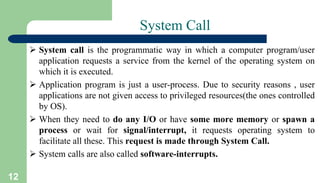 12
System Call
 System call is the programmatic way in which a computer program/user
application requests a service from the kernel of the operating system on
which it is executed.
 Application program is just a user-process. Due to security reasons , user
applications are not given access to privileged resources(the ones controlled
by OS).
 When they need to do any I/O or have some more memory or spawn a
process or wait for signal/interrupt, it requests operating system to
facilitate all these. This request is made through System Call.
 System calls are also called software-interrupts.
 
