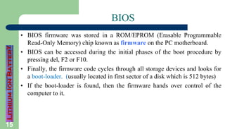 15
BIOS
• BIOS firmware was stored in a ROM/EPROM (Erasable Programmable
Read-Only Memory) chip known as firmware on the PC motherboard.
• BIOS can be accessed during the initial phases of the boot procedure by
pressing del, F2 or F10.
• Finally, the firmware code cycles through all storage devices and looks for
a boot-loader. (usually located in first sector of a disk which is 512 bytes)
• If the boot-loader is found, then the firmware hands over control of the
computer to it.
 