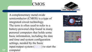 17
A complementary metal oxide
semiconductor (CMOS) is a type of
integrated circuit technology.
The term is often used to refer to a
battery-powered chip found in many
personal computers that holds some
basic information, including the date
and time and system configuration
settings, needed by the basic
input/output system (BIOS) to start the
computer
 