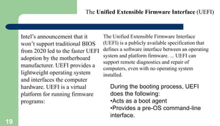 19
Intel’s announcement that it
won’t support traditional BIOS
from 2020 led to the faster UEFI
adoption by the motherboard
manufacturer. UEFI provides a
lightweight operating system
and interfaces the computer
hardware. UEFI is a virtual
platform for running firmware
programs:
During the booting process, UEFI
does the following:
•Acts as a boot agent
•Provides a pre-OS command-line
interface.
The Unified Extensible Firmware Interface (UEFI)
The Unified Extensible Firmware Interface
(UEFI) is a publicly available specification that
defines a software interface between an operating
system and platform firmware. ... UEFI can
support remote diagnostics and repair of
computers, even with no operating system
installed.
 