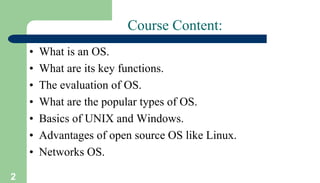 2
Course Content:
• What is an OS.
• What are its key functions.
• The evaluation of OS.
• What are the popular types of OS.
• Basics of UNIX and Windows.
• Advantages of open source OS like Linux.
• Networks OS.
 