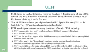 20
UEFI
• UEFI stands for Unified Extensible Firmware Interface. It does the same job as a BIOS,
but with one basic difference: it stores all data about initialization and startup in an .efi
file, instead of storing it on the firmware.
• This .efi file is stored on a special partition called EFI System Partition (ESP) on the
hard disk. This ESP partition also contains the bootloader.
• UEFI was designed to overcome many limitations of the old BIOS, including:
 UEFI supports drive sizes upto 9 zettabytes, whereas BIOS only supports 2.2 terabytes.
 UEFI provides faster boot time.
 UEFI has discrete driver support, while BIOS has drive support stored in its ROM, so updating BIOS
firmware is a bit difficult.
 UEFI offers security like "Secure Boot", which prevents the computer from booting from
unauthorized/unsigned applications. This helps in preventing rootkits.
 UEFI runs in 32bit or 64bit mode, whereas BIOS runs in 16bit mode. So UEFI is able to provide a
GUI (navigation with mouse) as opposed to BIOS which allows navigation only using the keyboard.
 