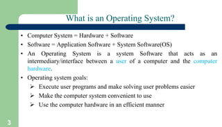 3
What is an Operating System?
• Computer System = Hardware + Software
• Software = Application Software + System Software(OS)
• An Operating System is a system Software that acts as an
intermediary/interface between a user of a computer and the computer
hardware.
• Operating system goals:
 Execute user programs and make solving user problems easier
 Make the computer system convenient to use
 Use the computer hardware in an efficient manner
 