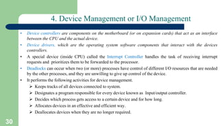 30
4. Device Management or I/O Management
• Device controllers are components on the motherboard (or on expansion cards) that act as an interface
between the CPU and the actual device.
• Device drivers, which are the operating system software components that interact with the devices
controllers.
• A special device (inside CPU) called the Interrupt Controller handles the task of receiving interrupt
requests and prioritizes them to be forwarded to the processor.
• Deadlocks can occur when two (or more) processes have control of different I/O resources that are needed
by the other processes, and they are unwilling to give up control of the device.
• It performs the following activities for device management.
 Keeps tracks of all devices connected to system.
 Designates a program responsible for every device known as Input/output controller.
 Decides which process gets access to a certain device and for how long.
 Allocates devices in an effective and efficient way.
 Deallocates devices when they are no longer required.
 