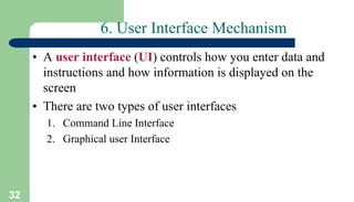 32
6. User Interface Mechanism
• A user interface (UI) controls how you enter data and
instructions and how information is displayed on the
screen
• There are two types of user interfaces
1. Command Line Interface
2. Graphical user Interface
 