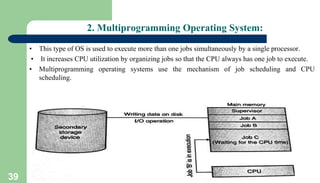 39
2. Multiprogramming Operating System:
• This type of OS is used to execute more than one jobs simultaneously by a single processor.
• It increases CPU utilization by organizing jobs so that the CPU always has one job to execute.
• Multiprogramming operating systems use the mechanism of job scheduling and CPU
scheduling.
 