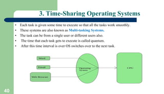 40
3. Time-Sharing Operating Systems
• Each task is given some time to execute so that all the tasks work smoothly.
• These systems are also known as Multi-tasking Systems.
• The task can be from a single user or different users also.
• The time that each task gets to execute is called quantum.
• After this time interval is over OS switches over to the next task.
 