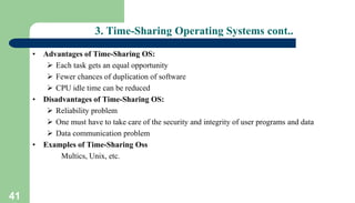 41
3. Time-Sharing Operating Systems cont..
• Advantages of Time-Sharing OS:
 Each task gets an equal opportunity
 Fewer chances of duplication of software
 CPU idle time can be reduced
• Disadvantages of Time-Sharing OS:
 Reliability problem
 One must have to take care of the security and integrity of user programs and data
 Data communication problem
• Examples of Time-Sharing Oss
Multics, Unix, etc.
 
