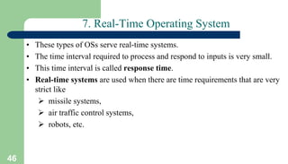 46
7. Real-Time Operating System
• These types of OSs serve real-time systems.
• The time interval required to process and respond to inputs is very small.
• This time interval is called response time.
• Real-time systems are used when there are time requirements that are very
strict like
 missile systems,
 air traffic control systems,
 robots, etc.
 