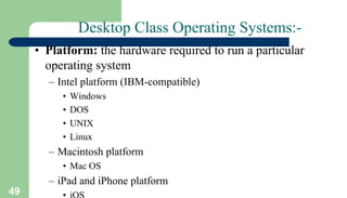 49
Desktop Class Operating Systems:-
• Platform: the hardware required to run a particular
operating system
– Intel platform (IBM-compatible)
• Windows
• DOS
• UNIX
• Linux
– Macintosh platform
• Mac OS
– iPad and iPhone platform
 