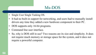 50
Ms-DOS
• Single User Single Tasking OS.
• It had no built-in support for networking, and users had to manually install
drivers any time they added a new hardware component to their PC.
• DOS supports only 16-bit programs.
• Command line user interface.
• So, why is DOS still in use? Two reasons are its size and simplicity. It does
not require much memory or storage space for the system, and it docs not
require a powerful computer.
 