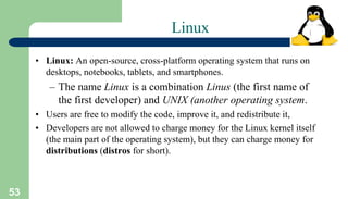 53
Linux
• Linux: An open-source, cross-platform operating system that runs on
desktops, notebooks, tablets, and smartphones.
– The name Linux is a combination Linus (the first name of
the first developer) and UNIX (another operating system.
• Users are free to modify the code, improve it, and redistribute it,
• Developers are not allowed to charge money for the Linux kernel itself
(the main part of the operating system), but they can charge money for
distributions (distros for short).
 
