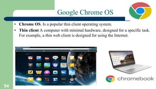 54
Google Chrome OS
• Chrome OS. Is a popular thin client operating system.
• Thin client A computer with minimal hardware, designed for a specific task.
For example, a thin web client is designed for using the Internet.
 