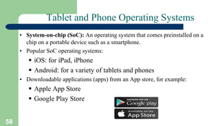 58
Tablet and Phone Operating Systems
• System-on-chip (SoC): An operating system that comes preinstalled on a
chip on a portable device such as a smartphone.
• Popular SoC operating systems:
 iOS: for iPad, iPhone
 Android: for a variety of tablets and phones
• Downloadable applications (apps) from an App store, for example:
 Apple App Store
 Google Play Store
 