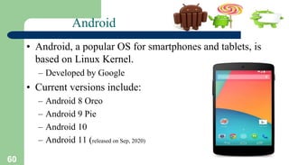 60
Android
• Android, a popular OS for smartphones and tablets, is
based on Linux Kernel.
– Developed by Google
• Current versions include:
– Android 8 Oreo
– Android 9 Pie
– Android 10
– Android 11 (released on Sep, 2020)
 