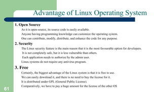 61
Advantage of Linux Operating System
1. Open Source
As it is open-source, its source code is easily available.
Anyone having programming knowledge can customize the operating system.
One can contribute, modify, distribute, and enhance the code for any purpose.
2. Security
The Linux security feature is the main reason that it is the most favourable option for developers.
It is not completely safe, but it is less vulnerable than others.
Each application needs to authorize by the admin user.
Linux systems do not require any antivirus program.
3. Free
Certainly, the biggest advantage of the Linux system is that it is free to use.
We can easily download it, and there is no need to buy the license for it.
It is distributed under GPL (General Public License).
Comparatively, we have to pay a huge amount for the license of the other OS
 