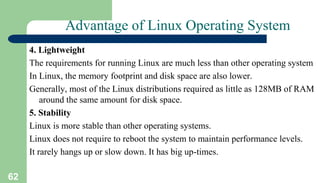 62
Advantage of Linux Operating System
4. Lightweight
The requirements for running Linux are much less than other operating system
In Linux, the memory footprint and disk space are also lower.
Generally, most of the Linux distributions required as little as 128MB of RAM
around the same amount for disk space.
5. Stability
Linux is more stable than other operating systems.
Linux does not require to reboot the system to maintain performance levels.
It rarely hangs up or slow down. It has big up-times.
 