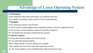 63
Advantage of Linux Operating System
6. Performance
Linux system provides high performance over different networks.
It is capable of handling a large number of users simultaneously.
7. Flexibility
Linux operating system is very flexible.
It can be used for desktop applications, embedded systems, and server applications too.
It also provides various restriction options for specific computers.
We can install only necessary components for a system.
8. Software Updates
In Linux, the software updates are in user control.
We can select the required updates.
There a large number of system updates are available.
These updates are much faster than other operating systems.
So, the system updates can be installed easily without facing any issue.
 