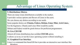 64
Advantage of Linux Operating System
9. Distributions/ Distros
There are many Linux distributions available in the market.
It provides various options and flavors of Linux to the users.
We can choose any distros according to our needs.
Some popular distros are Ubuntu, Fedora, Debian, Linux Mint, Arch Linux,
For the beginners, Ubuntu and Linux Mint would be useful.
Debian and Fedora would be good choices for proficient programmers.
10. Live CD/USB
Almost all Linux distributions have a Live CD/USB option.
It allows us to try or run the Linux operating system without installing it.
11. Graphical User Interface
Linux is a command-line based OS but it provides an interactive user interface like
 