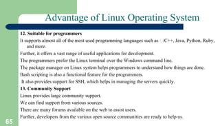 65
Advantage of Linux Operating System
12. Suitable for programmers
It supports almost all of the most used programming languages such as C/C++, Java, Python, Ruby,
and more.
Further, it offers a vast range of useful applications for development.
The programmers prefer the Linux terminal over the Windows command line.
The package manager on Linux system helps programmers to understand how things are done.
Bash scripting is also a functional feature for the programmers.
It also provides support for SSH, which helps in managing the servers quickly.
13. Community Support
Linux provides large community support.
We can find support from various sources.
There are many forums available on the web to assist users.
Further, developers from the various open source communities are ready to help us.
 