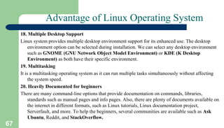 67
Advantage of Linux Operating System
18. Multiple Desktop Support
Linux system provides multiple desktop environment support for its enhanced use. The desktop
environment option can be selected during installation. We can select any desktop environment
such as GNOME (GNU Network Object Model Environment) or KDE (K Desktop
Environment) as both have their specific environment.
19. Multitasking
It is a multitasking operating system as it can run multiple tasks simultaneously without affecting
the system speed.
20. Heavily Documented for beginners
There are many command-line options that provide documentation on commands, libraries,
standards such as manual pages and info pages. Also, there are plenty of documents available on
the internet in different formats, such as Linux tutorials, Linux documentation project,
Serverfault, and more. To help the beginners, several communities are available such as Ask
Ubuntu, Reddit, and StackOverflow.
 