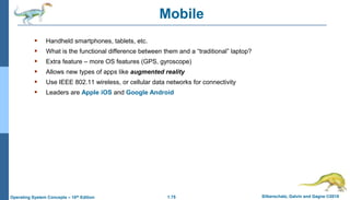 1.75 Silberschatz, Galvin and Gagne ©2018
Operating System Concepts – 10th Edition
Mobile
 Handheld smartphones, tablets, etc.
 What is the functional difference between them and a “traditional” laptop?
 Extra feature – more OS features (GPS, gyroscope)
 Allows new types of apps like augmented reality
 Use IEEE 802.11 wireless, or cellular data networks for connectivity
 Leaders are Apple iOS and Google Android
 