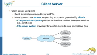 1.76 Silberschatz, Galvin and Gagne ©2018
Operating System Concepts – 10th Edition
Client Server
 Client-Server Computing
• Dumb terminals supplanted by smart PCs
• Many systems now servers, responding to requests generated by clients
Compute-server system provides an interface to client to request services
(i.e., database)
File-server system provides interface for clients to store and retrieve files
 