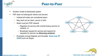 1.77 Silberschatz, Galvin and Gagne ©2018
Operating System Concepts – 10th Edition
Peer-to-Peer
 Another model of distributed system
 P2P does not distinguish clients and servers
• Instead all nodes are considered peers
• May each act as client, server or both
• Node must join P2P network
 Registers its service with central lookup service on
network, or
 Broadcast request for service and respond to
requests for service via discovery protocol
• Examples include Napster and Gnutella, Voice over IP
(VoIP) such as Skype
 