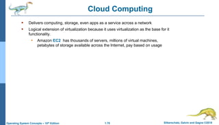 1.78 Silberschatz, Galvin and Gagne ©2018
Operating System Concepts – 10th Edition
Cloud Computing
 Delivers computing, storage, even apps as a service across a network
 Logical extension of virtualization because it uses virtualization as the base for it
functionality.
• Amazon EC2 has thousands of servers, millions of virtual machines,
petabytes of storage available across the Internet, pay based on usage
 