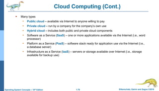 1.79 Silberschatz, Galvin and Gagne ©2018
Operating System Concepts – 10th Edition
Cloud Computing (Cont.)
 Many types
• Public cloud – available via Internet to anyone willing to pay
• Private cloud – run by a company for the company’s own use
• Hybrid cloud – includes both public and private cloud components
• Software as a Service (SaaS) – one or more applications available via the Internet (i.e., word
processor)
• Platform as a Service (PaaS) – software stack ready for application use via the Internet (i.e.,
a database server)
• Infrastructure as a Service (IaaS) – servers or storage available over Internet (i.e., storage
available for backup use)
 