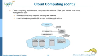 1.80 Silberschatz, Galvin and Gagne ©2018
Operating System Concepts – 10th Edition
 Cloud computing environments composed of traditional OSes, plus VMMs, plus cloud
management tools
• Internet connectivity requires security like firewalls
• Load balancers spread traffic across multiple applications
Cloud Computing (cont.)
 