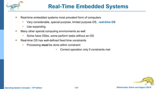1.81 Silberschatz, Galvin and Gagne ©2018
Operating System Concepts – 10th Edition
Real-Time Embedded Systems
 Real-time embedded systems most prevalent form of computers
• Vary considerable, special purpose, limited purpose OS, real-time OS
• Use expanding
 Many other special computing environments as well
• Some have OSes, some perform tasks without an OS
 Real-time OS has well-defined fixed time constraints
• Processing must be done within constraint
• Correct operation only if constraints met
 