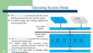 9
Operating System Mode
 The User Mode is concerned with the actual
interface between the user and the system.
 It controls things like running applications
and accessing files.
 The Kernel Mode is concerned with everything
running in the background.
 It controls things like accessing system
resources, controlling hardware functions and
processing program instructions.
 System calls are used to change mode
from User to Kernel.
 