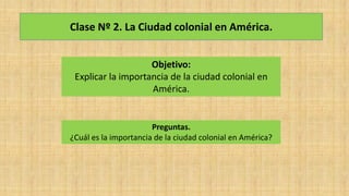 Clase Nº 2. La Ciudad colonial en América.
Objetivo:
Explicar la importancia de la ciudad colonial en
América.
Preguntas.
¿Cuál es la importancia de la ciudad colonial en América?
 