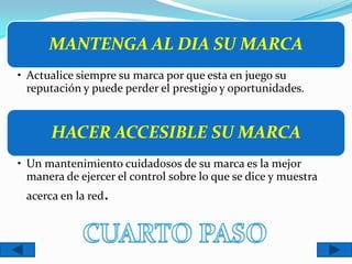 MANTENGA AL DIA SU MARCA
• Actualice siempre su marca por que esta en juego su
  reputación y puede perder el prestigio y oportunidades.


      HACER ACCESIBLE SU MARCA
• Un mantenimiento cuidadosos de su marca es la mejor
  manera de ejercer el control sobre lo que se dice y muestra
 acerca en la red.
 