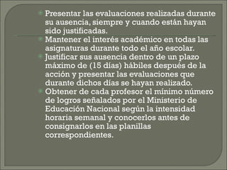 Presentar las evaluaciones realizadas durante su ausencia, siempre y cuando están hayan sido justificadas. Mantener el interés académico en todas las asignaturas durante todo el año escolar. Justificar sus ausencia dentro de un plazo máximo de (15 días) hábiles después de la acción y presentar las evaluaciones que durante dichos días se hayan realizado. Obtener de cada profesor el mínimo número de logros señalados por el Ministerio de Educación Nacional según la intensidad horaria semanal y conocerlos antes de consignarlos en las planillas correspondientes. 