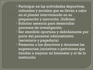 Participar en las actividades deportivas, culturales y sociales que se llevan a cabo en el plantel interviniendo en su preparación y ejecución. (lúdicas) Solicitar asesoría para desarrollar procesos de investigación. Ser atendido oportuna y debidamente por parte del personal administrativo (secretaria y pagaduría) Presentar a los directivos y docentes las sugerencias; iniciativas o peticiones que tiendan a mejorar mi bienestar y el de la institución 