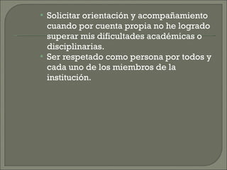 Solicitar orientación y acompañamiento cuando por cuenta propia no he logrado superar mis dificultades académicas o disciplinarias. Ser respetado como persona por todos y cada uno de los miembros de la institución. 