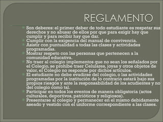 Son deberes: el primer deber de todo estudiante es respetar sus derechos y no abusar de ellos por que para exigir hay que cumplir y para recibir hay que dar. Cumplir con la exigencia del manual de convivencia. Asistir con puntualidad a todas las clases y actividades programadas. Mostrar respeto con las personas que pertenecen a la comunidad educativa. No traer al colegio implementos que no sean los señalados por el Colegio, se prohíbe traer Celulares, joyas y otros objetos de valor, el Colegio no responde por dichos artículos. El estudiante no debe evadirse del colegio, o las actividades programadas por la institución de lo contrario estará bajo sus propios riesgos y ante la responsabilidad de los acudientes y no del colegio como tal. Participar en todos los eventos de manera obligatoria (actos culturales, deportivos, patrióticos y religiosos). Presentarse al colegio y permanecer en el mismo debidamente aseado y vestido con el uniforme correspondiente a las clases. 
