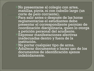 No presentarse al colegio con artes, manillas, pircis, ni con cabello largo (un corte de pelo corriente). Para salir antes o después de las horas reglamentarias el estudiantes debe presentar el correspondiente permiso de coordinación disciplinaria, quien lo otorga a petición personal del acudiente. Expresar manifestaciones afectivas inadecuadas dentro y fuera de la institución. No portar cualquier tipo de arma. Adulterar documentos o hacer uso de los documentos de identificación ajenos indebidamente. 