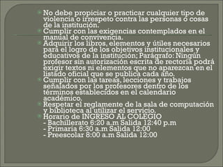 No debe propiciar o practicar cualquier tipo de violencia o irrespeto contra las personas o cosas de la institución. Cumplir con las exigencias contemplados en el manual de convivencia. Adquirir los libros, elementos y útiles necesarios para el logro de los objetivos institucionales y educativos de la institución; Parágrafo: Ningún profesor sin autorización escrita de rectoría podrá exigir textos ni elementos que no aparezcan en el listado oficial que se publica cada año. Cumplir con las tareas, lecciones y trabajos señalados por los profesores dentro de los términos establecidos en el calendario académico. Respetar el reglamente de la sala de computación y biblioteca al utilizar el servicio. Horario de INGRESO AL COLEGIO - Bachillerato 6:20 a.m Salida 12:40 p.m - Primaria 6:30 a.m Salida 12:00 - Preescolar 8:00 a.m Salida 12:00 