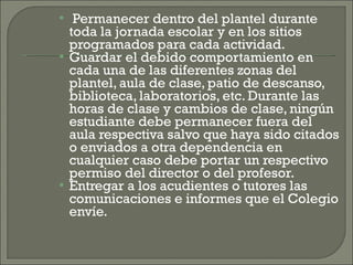 Permanecer dentro del plantel durante toda la jornada escolar y en los sitios programados para cada actividad. Guardar el debido comportamiento en cada una de las diferentes zonas del plantel, aula de clase, patio de descanso, biblioteca, laboratorios, etc. Durante las horas de clase y cambios de clase, ningún estudiante debe permanecer fuera del aula respectiva salvo que haya sido citados o enviados a otra dependencia en cualquier caso debe portar un respectivo permiso del director o del profesor. Entregar a los acudientes o tutores las comunicaciones e informes que el Colegio envíe. 