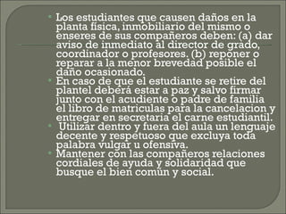 Los estudiantes que causen daños en la planta física, inmobiliario del mismo o enseres de sus compañeros deben: (a) dar aviso de inmediato al director de grado, coordinador o profesores. (b) reponer o reparar a la menor brevedad posible el daño ocasionado. En caso de que el estudiante se retire del plantel deberá estar a paz y salvo firmar junto con el acudiente o padre de familia el libro de matriculas para la cancelacion y entregar en secretaria el carne estudiantil. Utilizar dentro y fuera del aula un lenguaje decente y respetuoso que excluya toda palabra vulgar u ofensiva. Mantener con las compañeros relaciones cordiales de ayuda y solidaridad que busque el bien común y social. 