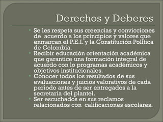 Se les respeta sus creencias y convicciones de  acuerdo a los principios y valores que enmarcan el P.E.I. y la Constitución Política  de Colombia. Recibir educación orientación académica que garantice una formación integral de acuerdo con lo programas académicos y objetivos institucionales. Conocer todos los resultados de sus evaluaciones y juicios valorativos de cada periodo antes de ser entregados a la secretaria del plantel. Ser escuchados en sus reclamos relacionados con  calificaciones escolares. 