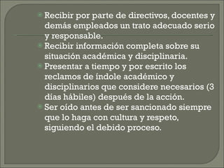 Recibir por parte de directivos, docentes y demás empleados un trato adecuado serio y responsable. Recibir información completa sobre su situación académica y disciplinaria. Presentar a tiempo y por escrito los reclamos de índole académico y disciplinarios que considere necesarios (3 días hábiles) después de la acción. Ser oído antes de ser sancionado siempre que lo haga con cultura y respeto, siguiendo el debido proceso. 